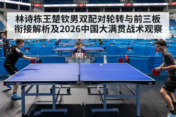 林诗栋王楚钦男双配对轮转与前三板衔接解析及2026中国大满贯战术观察