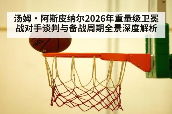 汤姆·阿斯皮纳尔2026年重量级卫冕战对手谈判与备战周期全景深度解析